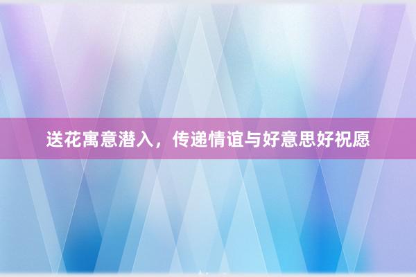 送花寓意潜入，传递情谊与好意思好祝愿